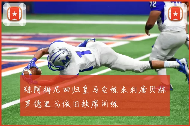 琼阿梅尼回归皇马合练米利唐贝林罗德里戈依旧缺席训练