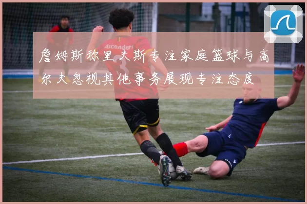 詹姆斯称里夫斯专注家庭篮球与高尔夫忽视其他事务展现专注态度