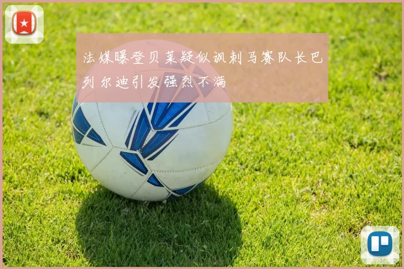 法媒曝登贝莱疑似讽刺马赛队长巴列尔迪引发强烈不满