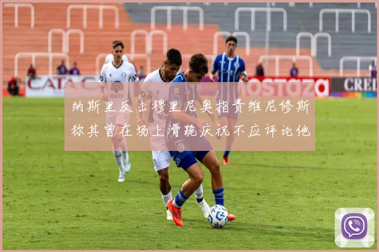 纳斯里反击穆里尼奥指责维尼修斯称其曾在场上滑跪庆祝不应评论他人