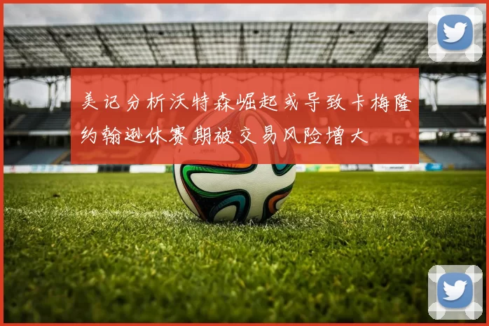 美记分析沃特森崛起或导致卡梅隆约翰逊休赛期被交易风险增大