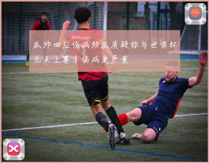瓜帅回应伤病频发质疑称与世俱杯无关上赛季伤病更严重