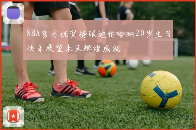 NBA官方祝贺榜眼迪伦哈珀20岁生日快乐展望未来辉煌成就
