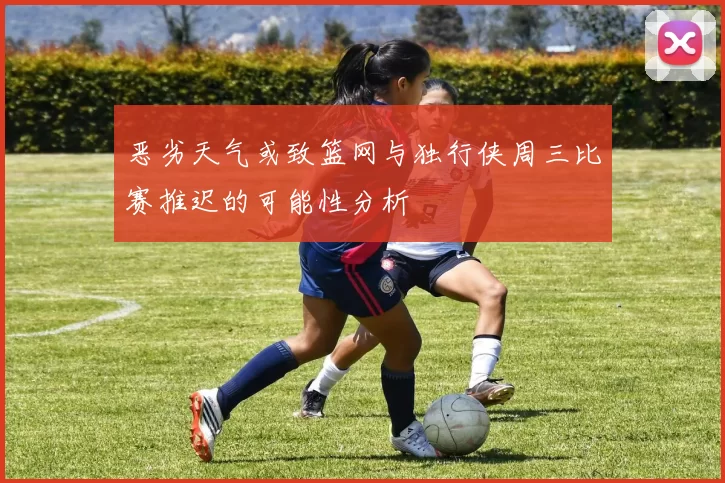 恶劣天气或致篮网与独行侠周三比赛推迟的可能性分析