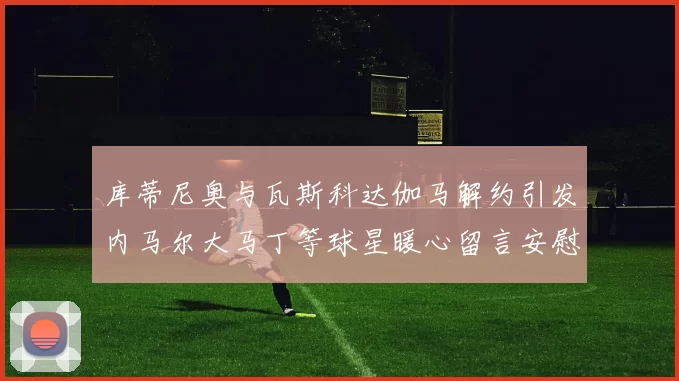 库蒂尼奥与瓦斯科达伽马解约引发内马尔大马丁等球星暖心留言安慰