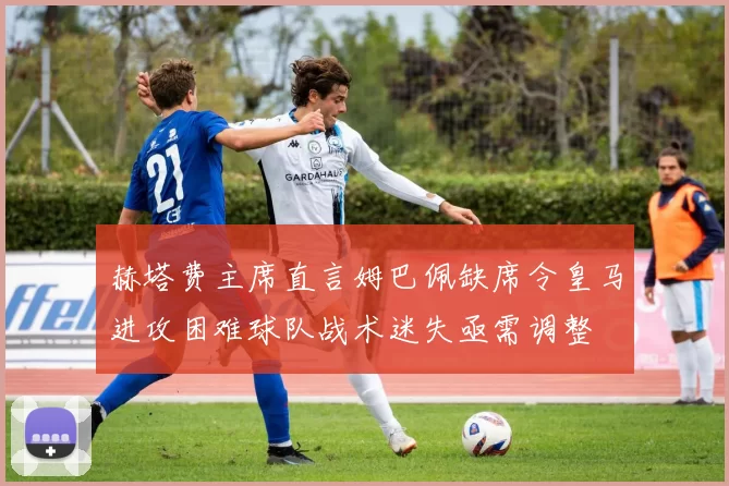 赫塔费主席直言姆巴佩缺席令皇马进攻困难球队战术迷失亟需调整