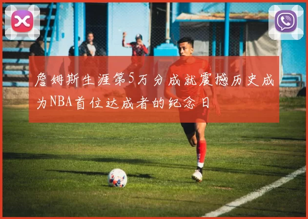 詹姆斯生涯第5万分成就震撼历史成为NBA首位达成者的纪念日