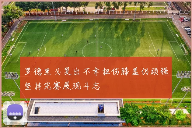 罗德里戈复出不幸扭伤膝盖仍顽强坚持完赛展现斗志