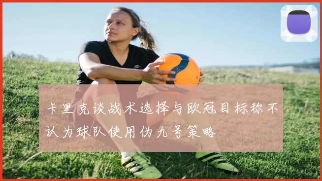 卡里克谈战术选择与欧冠目标称不认为球队使用伪九号策略