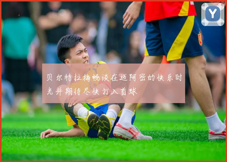 贝尔特拉梅畅谈在迈阿密的快乐时光并期待尽快打入首球