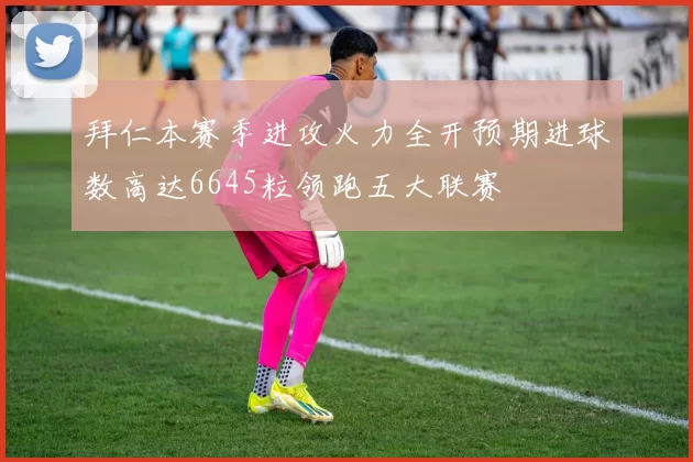 拜仁本赛季进攻火力全开预期进球数高达6645粒领跑五大联赛
