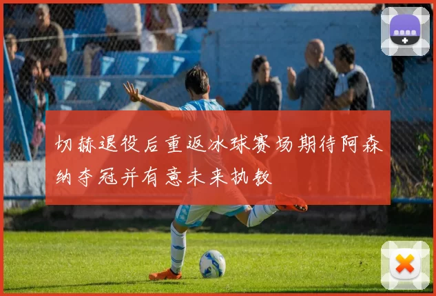 切赫退役后重返冰球赛场期待阿森纳夺冠并有意未来执教