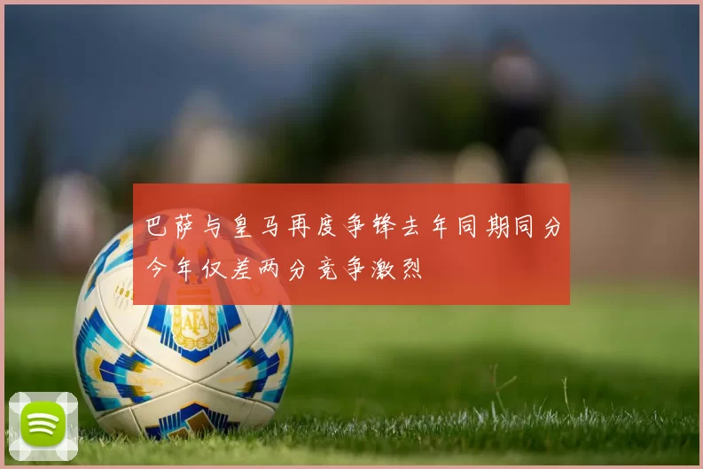巴萨与皇马再度争锋去年同期同分今年仅差两分竞争激烈