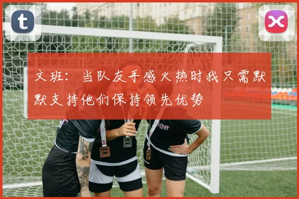 文班：当队友手感火热时我只需默默支持他们保持领先优势