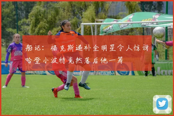 船记：福克斯递补全明星令人惊讶哈登小波特竟然落后他一筹