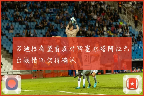 吕迪格有望首发对阵塞尔塔阿拉巴出战情况仍待确认