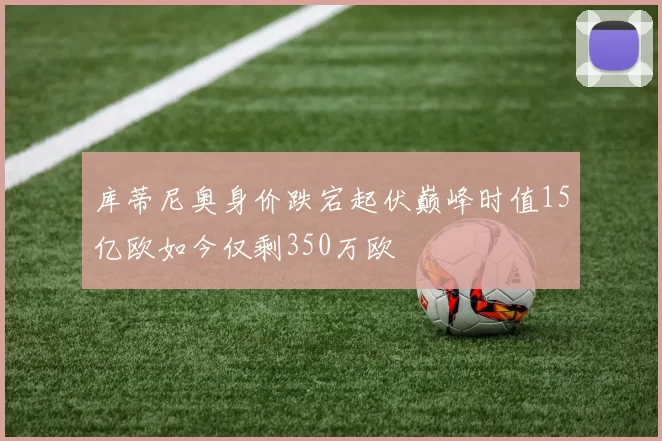 库蒂尼奥身价跌宕起伏巅峰时值15亿欧如今仅剩350万欧