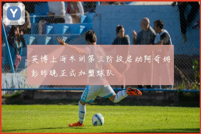 英博上海冬训第三阶段启动阿奇姆彭昨晚正式加盟球队