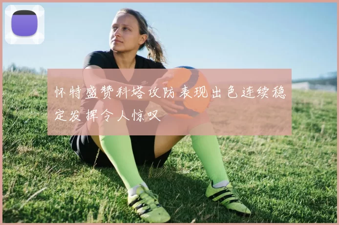 怀特盛赞科塔攻防表现出色连续稳定发挥令人惊叹